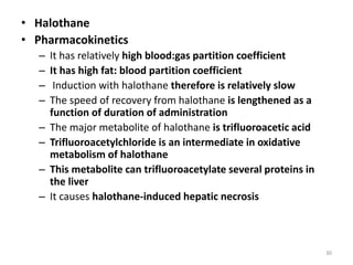 • Halothane
• Pharmacokinetics
– It has relatively high blood:gas partition coefficient
– It has high fat: blood partition coefficient
– Induction with halothane therefore is relatively slow
– The speed of recovery from halothane is lengthened as a
function of duration of administration
– The major metabolite of halothane is trifluoroacetic acid
– Trifluoroacetylchloride is an intermediate in oxidative
metabolism of halothane
– This metabolite can trifluoroacetylate several proteins in
the liver
– It causes halothane-induced hepatic necrosis
30
 