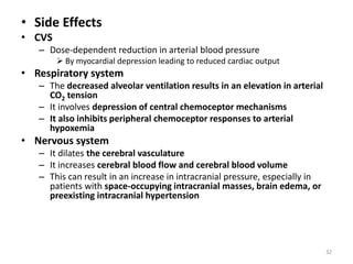 • Side Effects
• CVS
– Dose-dependent reduction in arterial blood pressure
 By myocardial depression leading to reduced cardiac output
• Respiratory system
– The decreased alveolar ventilation results in an elevation in arterial
CO2 tension
– It involves depression of central chemoceptor mechanisms
– It also inhibits peripheral chemoceptor responses to arterial
hypoxemia
• Nervous system
– It dilates the cerebral vasculature
– It increases cerebral blood flow and cerebral blood volume
– This can result in an increase in intracranial pressure, especially in
patients with space-occupying intracranial masses, brain edema, or
preexisting intracranial hypertension
32
 