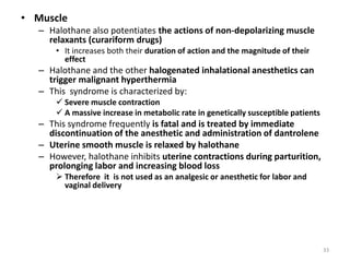 • Muscle
– Halothane also potentiates the actions of non-depolarizing muscle
relaxants (curariform drugs)
• It increases both their duration of action and the magnitude of their
effect
– Halothane and the other halogenated inhalational anesthetics can
trigger malignant hyperthermia
– This syndrome is characterized by:
 Severe muscle contraction
 A massive increase in metabolic rate in genetically susceptible patients
– This syndrome frequently is fatal and is treated by immediate
discontinuation of the anesthetic and administration of dantrolene
– Uterine smooth muscle is relaxed by halothane
– However, halothane inhibits uterine contractions during parturition,
prolonging labor and increasing blood loss
 Therefore it is not used as an analgesic or anesthetic for labor and
vaginal delivery
33
 