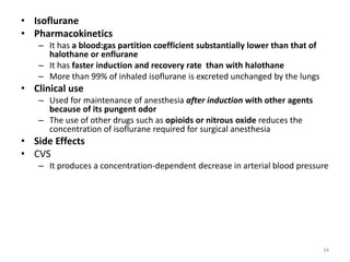 • Isoflurane
• Pharmacokinetics
– It has a blood:gas partition coefficient substantially lower than that of
halothane or enflurane
– It has faster induction and recovery rate than with halothane
– More than 99% of inhaled isoflurane is excreted unchanged by the lungs
• Clinical use
– Used for maintenance of anesthesia after induction with other agents
because of its pungent odor
– The use of other drugs such as opioids or nitrous oxide reduces the
concentration of isoflurane required for surgical anesthesia
• Side Effects
• CVS
– It produces a concentration-dependent decrease in arterial blood pressure
34
 
