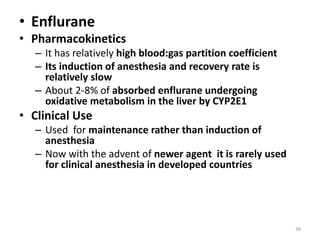 • Enflurane
• Pharmacokinetics
– It has relatively high blood:gas partition coefficient
– Its induction of anesthesia and recovery rate is
relatively slow
– About 2-8% of absorbed enflurane undergoing
oxidative metabolism in the liver by CYP2E1
• Clinical Use
– Used for maintenance rather than induction of
anesthesia
– Now with the advent of newer agent it is rarely used
for clinical anesthesia in developed countries
36
 