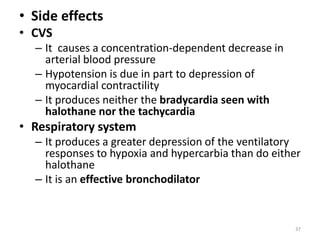 • Side effects
• CVS
– It causes a concentration-dependent decrease in
arterial blood pressure
– Hypotension is due in part to depression of
myocardial contractility
– It produces neither the bradycardia seen with
halothane nor the tachycardia
• Respiratory system
– It produces a greater depression of the ventilatory
responses to hypoxia and hypercarbia than do either
halothane
– It is an effective bronchodilator
37
 