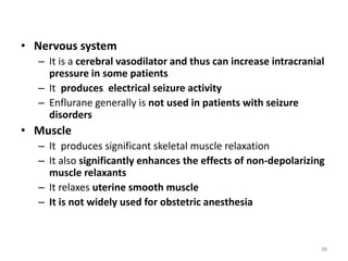 • Nervous system
– It is a cerebral vasodilator and thus can increase intracranial
pressure in some patients
– It produces electrical seizure activity
– Enflurane generally is not used in patients with seizure
disorders
• Muscle
– It produces significant skeletal muscle relaxation
– It also significantly enhances the effects of non-depolarizing
muscle relaxants
– It relaxes uterine smooth muscle
– It is not widely used for obstetric anesthesia
38
 