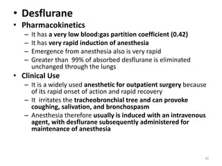 • Desflurane
• Pharmacokinetics
– It has a very low blood:gas partition coefficient (0.42)
– It has very rapid induction of anesthesia
– Emergence from anesthesia also is very rapid
– Greater than 99% of absorbed desflurane is eliminated
unchanged through the lungs
• Clinical Use
– It is a widely used anesthetic for outpatient surgery because
of its rapid onset of action and rapid recovery
– It irritates the tracheobronchial tree and can provoke
coughing, salivation, and bronchospasm
– Anesthesia therefore usually is induced with an intravenous
agent, with desflurane subsequently administered for
maintenance of anesthesia
39
 