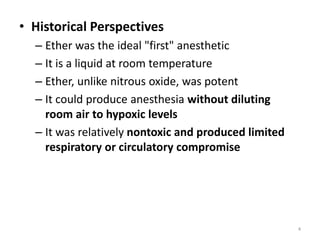 • Historical Perspectives
– Ether was the ideal "first" anesthetic
– It is a liquid at room temperature
– Ether, unlike nitrous oxide, was potent
– It could produce anesthesia without diluting
room air to hypoxic levels
– It was relatively nontoxic and produced limited
respiratory or circulatory compromise
4
 