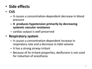 • Side effects
• CVS
– It causes a concentration-dependent decrease in blood
pressure
– It produces hypotension primarily by decreasing
systemic vascular resistance
– cardiac output is well preserved
• Respiratory system
– It causes a concentration-dependent increase in
respiratory rate and a decrease in tidal volume
– It has a strong airway irritant
– Because of its irritant properties, desflurane is not used
for induction of anesthesia
40
 