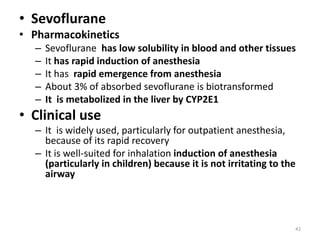 • Sevoflurane
• Pharmacokinetics
– Sevoflurane has low solubility in blood and other tissues
– It has rapid induction of anesthesia
– It has rapid emergence from anesthesia
– About 3% of absorbed sevoflurane is biotransformed
– It is metabolized in the liver by CYP2E1
• Clinical use
– It is widely used, particularly for outpatient anesthesia,
because of its rapid recovery
– It is well-suited for inhalation induction of anesthesia
(particularly in children) because it is not irritating to the
airway
42
 