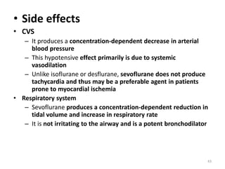 • Side effects
• CVS
– It produces a concentration-dependent decrease in arterial
blood pressure
– This hypotensive effect primarily is due to systemic
vasodilation
– Unlike isoflurane or desflurane, sevoflurane does not produce
tachycardia and thus may be a preferable agent in patients
prone to myocardial ischemia
• Respiratory system
– Sevoflurane produces a concentration-dependent reduction in
tidal volume and increase in respiratory rate
– It is not irritating to the airway and is a potent bronchodilator
43
 