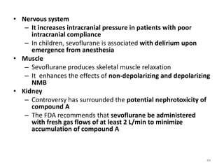 • Nervous system
– It increases intracranial pressure in patients with poor
intracranial compliance
– In children, sevoflurane is associated with delirium upon
emergence from anesthesia
• Muscle
– Sevoflurane produces skeletal muscle relaxation
– It enhances the effects of non-depolarizing and depolarizing
NMB
• Kidney
– Controversy has surrounded the potential nephrotoxicity of
compound A
– The FDA recommends that sevoflurane be administered
with fresh gas flows of at least 2 L/min to minimize
accumulation of compound A
44
 