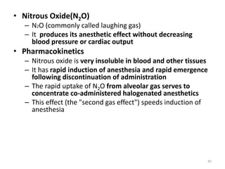 • Nitrous Oxide(N2O)
– N2O (commonly called laughing gas)
– It produces its anesthetic effect without decreasing
blood pressure or cardiac output
• Pharmacokinetics
– Nitrous oxide is very insoluble in blood and other tissues
– It has rapid induction of anesthesia and rapid emergence
following discontinuation of administration
– The rapid uptake of N2O from alveolar gas serves to
concentrate co-administered halogenated anesthetics
– This effect (the "second gas effect") speeds induction of
anesthesia
45
 