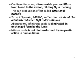 – On discontinuation, nitrous oxide gas can diffuse
from blood to the alveoli, diluting O2 in the lung
– This can produce an effect called diffusional
hypoxia
– To avoid hypoxia, 100% O2 rather than air should be
administered when N2O is discontinued
– About 99.9% of nitrous oxide is eliminated in
unchanged form by the lungs
– Nitrous oxide is not biotransformed by enzymatic
action in human tissue
46
 