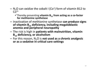 – N2O can oxidize the cobalt I (Co+) form of vitamin B12 to
Co3+
Thereby preventing vitamin B12 from acting as a co-factor
for methionine synthetase
– Inactivation of methionine synthetase can produce signs
of vitamin B12 deficiency, including megaloblastic
anemia and peripheral neuropathy
– The risk is high in patients with malnutrition, vitamin
B12 deficiency, or alcoholism
– For this reason, N2O is not used as a chronic analgesic
or as a sedative in critical care settings
47
 