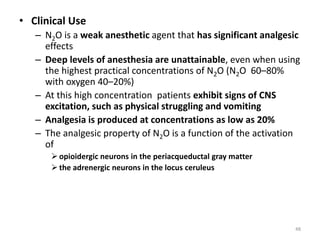 • Clinical Use
– N2O is a weak anesthetic agent that has significant analgesic
effects
– Deep levels of anesthesia are unattainable, even when using
the highest practical concentrations of N2O (N2O 60–80%
with oxygen 40–20%)
– At this high concentration patients exhibit signs of CNS
excitation, such as physical struggling and vomiting
– Analgesia is produced at concentrations as low as 20%
– The analgesic property of N2O is a function of the activation
of
 opioidergic neurons in the periacqueductal gray matter
 the adrenergic neurons in the locus ceruleus
48
 