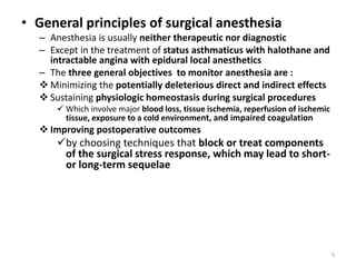 • General principles of surgical anesthesia
– Anesthesia is usually neither therapeutic nor diagnostic
– Except in the treatment of status asthmaticus with halothane and
intractable angina with epidural local anesthetics
– The three general objectives to monitor anesthesia are :
 Minimizing the potentially deleterious direct and indirect effects
 Sustaining physiologic homeostasis during surgical procedures
 Which involve major blood loss, tissue ischemia, reperfusion of ischemic
tissue, exposure to a cold environment, and impaired coagulation
 Improving postoperative outcomes
by choosing techniques that block or treat components
of the surgical stress response, which may lead to short-
or long-term sequelae
5
 
