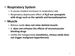 • Respiratory System
– It causes modest increases in respiratory rate
– Respiratory depressant effect of N2O are synergistic
with drugs such as the opioids and benzodiazepines
• Muscle
– Nitrous oxide does not relax skeletal muscle
– It does not enhance the effects of neuromuscular
blocking drugs
– Unlike the halogenated anesthetics, nitrous oxide does
not trigger malignant hyperthermia
50
 