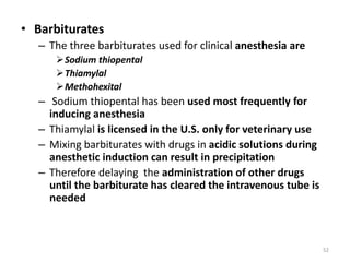 • Barbiturates
– The three barbiturates used for clinical anesthesia are
Sodium thiopental
Thiamylal
Methohexital
– Sodium thiopental has been used most frequently for
inducing anesthesia
– Thiamylal is licensed in the U.S. only for veterinary use
– Mixing barbiturates with drugs in acidic solutions during
anesthetic induction can result in precipitation
– Therefore delaying the administration of other drugs
until the barbiturate has cleared the intravenous tube is
needed
52
 