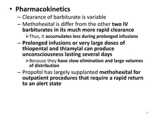 • Pharmacokinetics
– Clearance of barbiturate is variable
– Methohexital is differ from the other two IV
barbiturates in its much more rapid clearance
Thus, it accumulates less during prolonged infusions
– Prolonged infusions or very large doses of
thiopental and thiamylal can produce
unconsciousness lasting several days
Because they have slow elimination and large volumes
of distribution
– Propofol has largely supplanted methohexital for
outpatient procedures that require a rapid return
to an alert state
53
 
