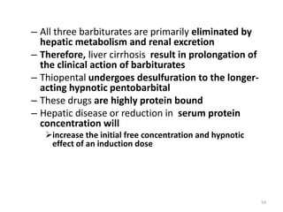 – All three barbiturates are primarily eliminated by
hepatic metabolism and renal excretion
– Therefore, liver cirrhosis result in prolongation of
the clinical action of barbiturates
– Thiopental undergoes desulfuration to the longer-
acting hypnotic pentobarbital
– These drugs are highly protein bound
– Hepatic disease or reduction in serum protein
concentration will
increase the initial free concentration and hypnotic
effect of an induction dose
54
 