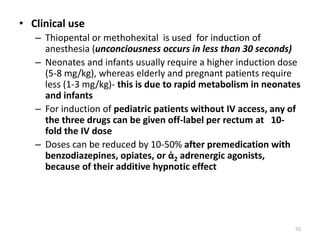 • Clinical use
– Thiopental or methohexital is used for induction of
anesthesia (unconciousness occurs in less than 30 seconds)
– Neonates and infants usually require a higher induction dose
(5-8 mg/kg), whereas elderly and pregnant patients require
less (1-3 mg/kg)- this is due to rapid metabolism in neonates
and infants
– For induction of pediatric patients without IV access, any of
the three drugs can be given off-label per rectum at 10-
fold the IV dose
– Doses can be reduced by 10-50% after premedication with
benzodiazepines, opiates, or ἀ2 adrenergic agonists,
because of their additive hypnotic effect
55
 