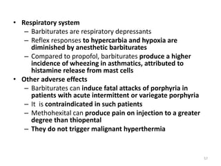• Respiratory system
– Barbiturates are respiratory depressants
– Reflex responses to hypercarbia and hypoxia are
diminished by anesthetic barbiturates
– Compared to propofol, barbiturates produce a higher
incidence of wheezing in asthmatics, attributed to
histamine release from mast cells
• Other adverse effects
– Barbiturates can induce fatal attacks of porphyria in
patients with acute intermittent or variegate porphyria
– It is contraindicated in such patients
– Methohexital can produce pain on injection to a greater
degree than thiopental
– They do not trigger malignant hyperthermia
57
 