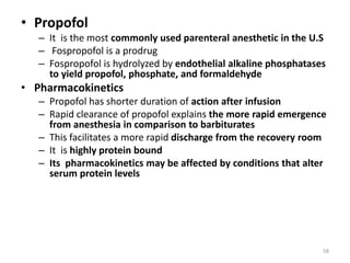 • Propofol
– It is the most commonly used parenteral anesthetic in the U.S
– Fospropofol is a prodrug
– Fospropofol is hydrolyzed by endothelial alkaline phosphatases
to yield propofol, phosphate, and formaldehyde
• Pharmacokinetics
– Propofol has shorter duration of action after infusion
– Rapid clearance of propofol explains the more rapid emergence
from anesthesia in comparison to barbiturates
– This facilitates a more rapid discharge from the recovery room
– It is highly protein bound
– Its pharmacokinetics may be affected by conditions that alter
serum protein levels
58
 