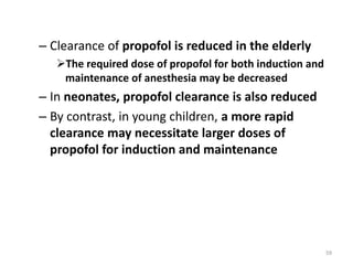– Clearance of propofol is reduced in the elderly
The required dose of propofol for both induction and
maintenance of anesthesia may be decreased
– In neonates, propofol clearance is also reduced
– By contrast, in young children, a more rapid
clearance may necessitate larger doses of
propofol for induction and maintenance
59
 