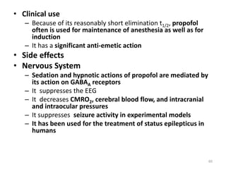 • Clinical use
– Because of its reasonably short elimination t1/2, propofol
often is used for maintenance of anesthesia as well as for
induction
– It has a significant anti-emetic action
• Side effects
• Nervous System
– Sedation and hypnotic actions of propofol are mediated by
its action on GABAA receptors
– It suppresses the EEG
– It decreases CMRO2, cerebral blood flow, and intracranial
and intraocular pressures
– It suppresses seizure activity in experimental models
– It has been used for the treatment of status epilepticus in
humans
60
 