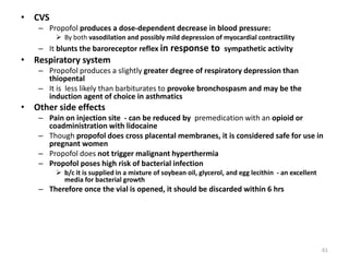 • CVS
– Propofol produces a dose-dependent decrease in blood pressure:
 By both vasodilation and possibly mild depression of myocardial contractility
– It blunts the baroreceptor reflex in response to sympathetic activity
• Respiratory system
– Propofol produces a slightly greater degree of respiratory depression than
thiopental
– It is less likely than barbiturates to provoke bronchospasm and may be the
induction agent of choice in asthmatics
• Other side effects
– Pain on injection site - can be reduced by premedication with an opioid or
coadministration with lidocaine
– Though propofol does cross placental membranes, it is considered safe for use in
pregnant women
– Propofol does not trigger malignant hyperthermia
– Propofol poses high risk of bacterial infection
 b/c it is supplied in a mixture of soybean oil, glycerol, and egg lecithin - an excellent
media for bacterial growth
– Therefore once the vial is opened, it should be discarded within 6 hrs
61
 