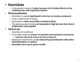 • Etomidate
– It has greater margin of safety because of its limited effects on the
cardiovascular and respiratory systems
• Pharmacokinetics
– Etomidate is rapidly hydrolyzed in the liver to inactive compound
– It has a rapid onset of action
– Elimination is both renal (78%) and biliary (22%)
– The plasma protein binding of etomidate is high but less than that of
barbiturates and propofol
• Clinical use
– Induction of anesthesia
– It has high incidence of pain on injection and myoclonic movements
 Lidocaine effectively reduces the pain of injection
– Myoclonic movements can be reduced by premedication with either
benzodiazepines or opiates
– Etomidate also may be given rectally
62
 