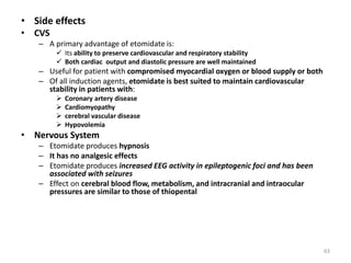 • Side effects
• CVS
– A primary advantage of etomidate is:
 Its ability to preserve cardiovascular and respiratory stability
 Both cardiac output and diastolic pressure are well maintained
– Useful for patient with compromised myocardial oxygen or blood supply or both
– Of all induction agents, etomidate is best suited to maintain cardiovascular
stability in patients with:
 Coronary artery disease
 Cardiomyopathy
 cerebral vascular disease
 Hypovolemia
• Nervous System
– Etomidate produces hypnosis
– It has no analgesic effects
– Etomidate produces increased EEG activity in epileptogenic foci and has been
associated with seizures
– Effect on cerebral blood flow, metabolism, and intracranial and intraocular
pressures are similar to those of thiopental
63
 
