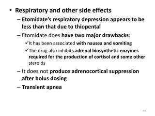 • Respiratory and other side effects
– Etomidate’s respiratory depression appears to be
less than that due to thiopental
– Etomidate does have two major drawbacks:
It has been associated with nausea and vomiting
The drug also inhibits adrenal biosynthetic enzymes
required for the production of cortisol and some other
steroids
– It does not produce adrenocortical suppression
after bolus dosing
– Transient apnea
64
 