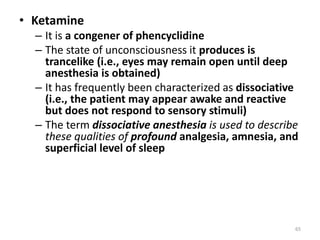 • Ketamine
– It is a congener of phencyclidine
– The state of unconsciousness it produces is
trancelike (i.e., eyes may remain open until deep
anesthesia is obtained)
– It has frequently been characterized as dissociative
(i.e., the patient may appear awake and reactive
but does not respond to sensory stimuli)
– The term dissociative anesthesia is used to describe
these qualities of profound analgesia, amnesia, and
superficial level of sleep
65
 