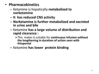 • Pharmacokinetics
– Ketamine is hepatically metabolized to
norketamine
– It has reduced CNS activity
– Norketamine is further metabolized and excreted
in urine and bile
– Ketamine has a large volume of distribution and
rapid clearance :
This makes it suitable for continuous infusion without
the lengthening in duration of action seen with
thiopental
– Ketamine has lower protein binding
66
 