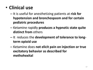 • Clinical use
– It is useful for anesthetizing patients at risk for
hypotension and bronchospasm and for certain
pediatric procedures
– Ketamine rapidly produces a hypnotic state quite
distinct from others
– It reduces the development of tolerance to long-
term opioid use
– Ketamine does not elicit pain on injection or true
excitatory behavior as described for
methohexital
67
 