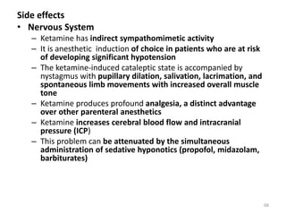 Side effects
• Nervous System
– Ketamine has indirect sympathomimetic activity
– It is anesthetic induction of choice in patients who are at risk
of developing significant hypotension
– The ketamine-induced cataleptic state is accompanied by
nystagmus with pupillary dilation, salivation, lacrimation, and
spontaneous limb movements with increased overall muscle
tone
– Ketamine produces profound analgesia, a distinct advantage
over other parenteral anesthetics
– Ketamine increases cerebral blood flow and intracranial
pressure (ICP)
– This problem can be attenuated by the simultaneous
administration of sedative hyponotics (propofol, midazolam,
barbiturates)
68
 