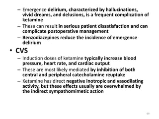 – Emergence delirium, characterized by hallucinations,
vivid dreams, and delusions, is a frequent complication of
ketamine
– These can result in serious patient dissatisfaction and can
complicate postoperative management
– Benzodiazepines reduce the incidence of emergence
delirium
• CVS
– Induction doses of ketamine typically increase blood
pressure, heart rate, and cardiac output
– These are most likely mediated by inhibition of both
central and peripheral catecholamine reuptake
– Ketamine has direct negative inotropic and vasodilating
activity, but these effects usually are overwhelmed by
the indirect sympathomimetic action
69
 