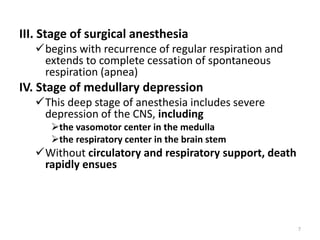 III. Stage of surgical anesthesia
begins with recurrence of regular respiration and
extends to complete cessation of spontaneous
respiration (apnea)
IV. Stage of medullary depression
This deep stage of anesthesia includes severe
depression of the CNS, including
the vasomotor center in the medulla
the respiratory center in the brain stem
Without circulatory and respiratory support, death
rapidly ensues
7
 