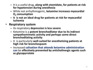 – It is a useful drug, along with etomidate, for patients at risk
for hypotension during anesthesia
– While not arrhythmogenic, ketamine increases myocardial
O2 consumption
– It is not an ideal drug for patients at risk for myocardial
ischemia
• Respiratory system
– Its respiratory depression is less severe
– Ketamine is a potent bronchodilator due to its indirect
sympathomimetic activity and perhaps some direct
bronchodilating activity
– It is particularly well-suited for anesthetizing patients at
high risk for bronchospasm
– Increased salivation that attends ketamine administration
can be effectively prevented by anticholinergic agents such
as glycopyrrolate
70
 