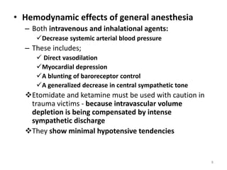 • Hemodynamic effects of general anesthesia
– Both intravenous and inhalational agents:
Decrease systemic arterial blood pressure
– These includes;
 Direct vasodilation
Myocardial depression
A blunting of baroreceptor control
A generalized decrease in central sympathetic tone
Etomidate and ketamine must be used with caution in
trauma victims - because intravascular volume
depletion is being compensated by intense
sympathetic discharge
They show minimal hypotensive tendencies
8
 