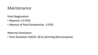 Maintenance
Fetal Oxygenation:
• Maximal: 1.0 FiO2
• Absence of Fetal Compromise: .3 FiO2
Maternal Ventilation:
• Term Gestation: PaCO2: 30 to 32mmHg (Normocapnia)
 