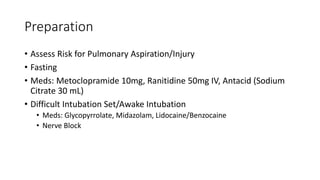 Preparation
• Assess Risk for Pulmonary Aspiration/Injury
• Fasting
• Meds: Metoclopramide 10mg, Ranitidine 50mg IV, Antacid (Sodium
Citrate 30 mL)
• Difficult Intubation Set/Awake Intubation
• Meds: Glycopyrrolate, Midazolam, Lidocaine/Benzocaine
• Nerve Block
 