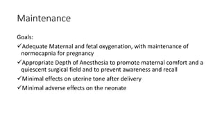 Maintenance
Goals:
Adequate Maternal and fetal oxygenation, with maintenance of
normocapnia for pregnancy
Appropriate Depth of Anesthesia to promote maternal comfort and a
quiescent surgical field and to prevent awareness and recall
Minimal effects on uterine tone after delivery
Minimal adverse effects on the neonate
 