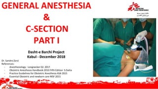 GENERAL ANESTHESIA
&
C-SECTION
PART I
Dasht-e Barchi Project
Kabul - December 2018
Dr. Sandro Zorzi
References:
- Anesthesiology - Longnecker Ed. 2017
- Obstetric Anesthesia Handbook 2010 Fifth Edition S.Datta
- Practice Guidelines for Obstetric Anesthesia ASA 2015
- Essential Obstetric and newborn care MSF 2015
 