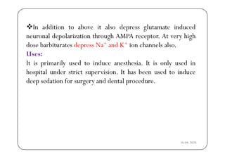I ddi i b i l d l i d dIn addition to above it also depress glutamate induced
neuronal depolarization through AMPA receptor. At very high
d b bi d N + d K+ i h l ldose barbiturates depress Na+ and K+ ion channels also.
Uses:
I i i il d i d h i I i l d iIt is primarily used to induce anesthesia. It is only used in
hospital under strict supervision. It has been used to induce
d d ti f d d t l ddeep sedation for surgery and dental procedure.
16-04-2020
 