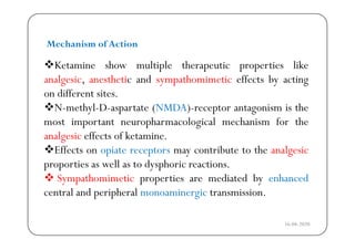 Ketamine show multiple therapeutic properties like
Mechanism of Action
Ketamine show multiple therapeutic properties like
analgesic, anesthetic and sympathomimetic effects by acting
on different sites.on different sites.
N-methyl-D-aspartate (NMDA)-receptor antagonism is the
most important neuropharmacological mechanism for themost important neuropharmacological mechanism for the
analgesic effects of ketamine.
Effects on opiate receptors may contribute to the analgesicects o op ate ecepto s ay co t ute to t e a a ges c
proporties as well as to dysphoric reactions.
 Sympathomimetic properties are mediated by enhancedy p p p y
central and peripheral monoaminergic transmission.
16-04-2020
 