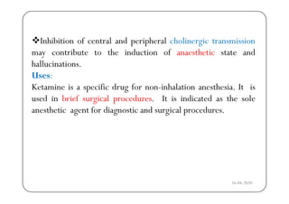 Inhibition of central and peripheral cholinergic transmission
may contribute to the induction of anaesthetic state andy
hallucinations.
Uses:
Ketamine is a specific drug for non-inhalation anesthesia. It is
used in brief surgical procedures. It is indicated as the soleg p
anesthetic agent for diagnostic and surgical procedures.
16-04-2020
 
