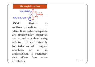 Thiamylal sodium
CH
O
CHH C
NH
NCH2
CH
SNa
CH2
CHH2C
CH2CH3
MOA: Similar to
CH
O
CH2
CH3
CH2CH3
methohexital sodium.
Uses: It has sedative, hypnotic
and anticonvulsant properties
and is used as a short acting
sedative. It is used primarily
for induction of surgical
hanesthesia or as an
anticonvulsant to counteract
d ff f hside effects from other
anesthetics. 16-04-2020
 