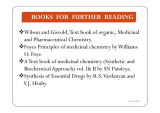 BOOKS FOR FURTHER READING
Wil d Gi ld T b k f i M di i l
BOOKS FOR FURTHER READING
Wilson and Gisvold,Text book of organic, Medicinal
and Pharmaceutical Chemistry.
Foyes Principles of medicinal chemistry byWilliams
O. Foye.y
AText book of medicinal chemistry (Synthetic and
Biochemical Approach) vol I& II by SN PandeyaBiochemical Approach) vol. I& II by SN Pandeya.
Synthesis of Essential Drugs by R.S.Vardanyan and
VJ H bV.J. Hruby
16-04-2020
 