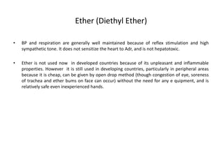 Ether (Diethyl Ether)
• BP and respiration are generally well maintained because of reflex stimulation and high
sympathetic tone. It does not sensitize the heart to Adr, and is not hepatotoxic.
• Ether is not used now in developed countries because of its unpleasant and inflammable
properties. However it is still used in developing countries, particularly in peripheral areas
because it is cheap, can be given by open drop method (though congestion of eye, soreness
of trachea and ether bums on face can occur) without the need for any e quipment, and is
relatively safe even inexperienced hands.
 