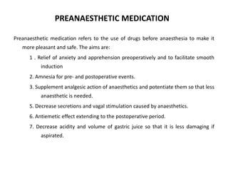 PREANAESTHETIC MEDICATION
Preanaesthetic medication refers to the use of drugs before anaesthesia to make it
more pleasant and safe. The aims are:
1 . Relief of anxiety and apprehension preoperatively and to facilitate smooth
induction
2. Amnesia for pre- and postoperative events.
3. Supplement analgesic action of anaesthetics and potentiate them so that less
anaesthetic is needed.
5. Decrease secretions and vagal stimulation caused by anaesthetics.
6. Antiemetic effect extending to the postoperative period.
7. Decrease acidity and volume of gastric juice so that it is less damaging if
aspirated.
 